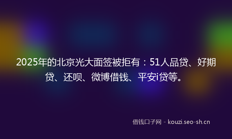 2025年的北京光大面签被拒有：51人品贷、好期贷、还呗、微博借钱、平安i贷等。