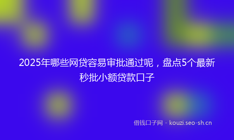 2025年哪些网贷容易审批通过呢，盘点5个最新秒批小额贷款口子