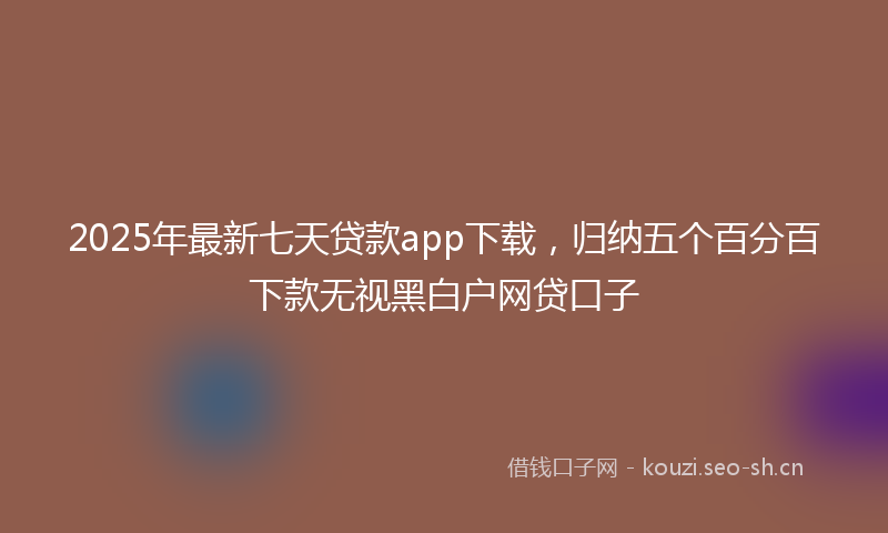 2025年最新七天贷款app下载，归纳五个百分百下款无视黑白户网贷口子