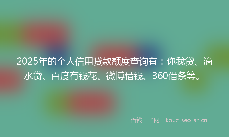 2025年的个人信用贷款额度查询有：你我贷、滴水贷、百度有钱花、微博借钱、360借条等。