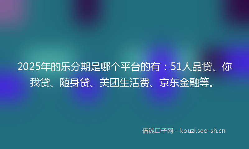 2025年的乐分期是哪个平台的有：51人品贷、你我贷、随身贷、美团生活费、京东金融等。