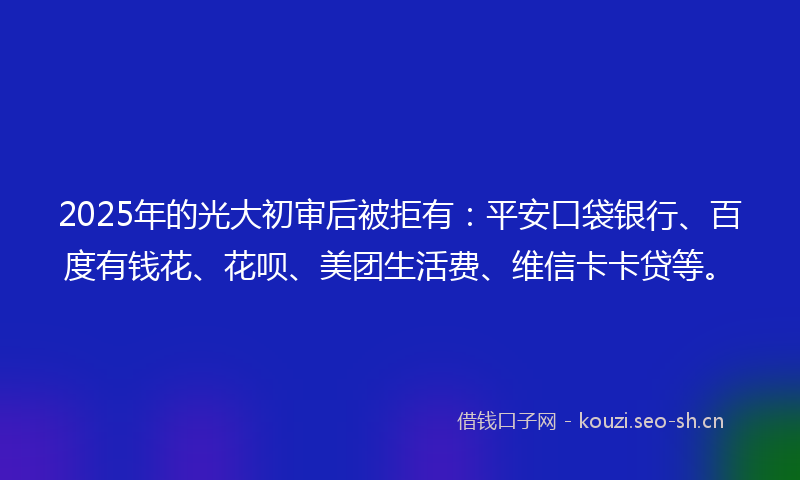 2025年的光大初审后被拒有：平安口袋银行、百度有钱花、花呗、美团生活费、维信卡卡贷等。