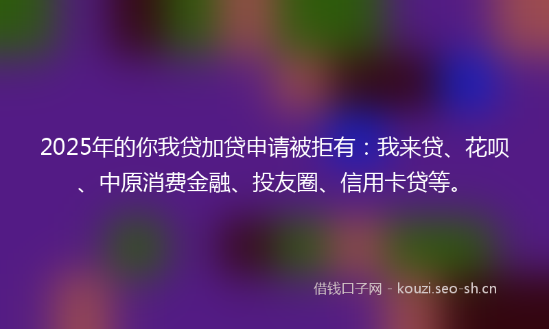 2025年的你我贷加贷申请被拒有:我来贷、花呗、中原消费金融、投友圈、信用卡贷等。