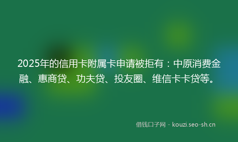 2025年的信用卡附属卡申请被拒有：中原消费金融、惠商贷、功夫贷、投友圈、维信卡卡贷等。