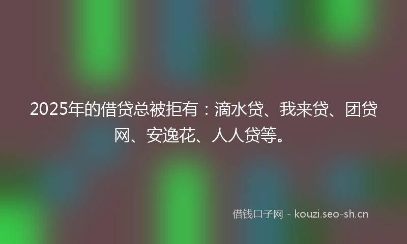 2025年的借贷总被拒有：滴水贷、我来贷、团贷网、安逸花、人人贷等。