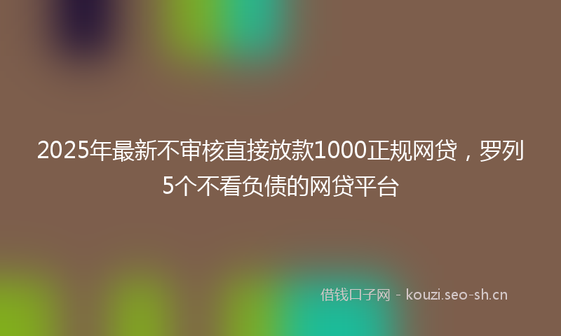 2025年最新不审核直接放款1000正规网贷，罗列5个不看负债的网贷平台