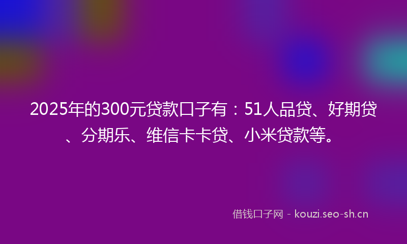 2025年的300元贷款口子有：51人品贷、好期贷、分期乐、维信卡卡贷、小米贷款等。