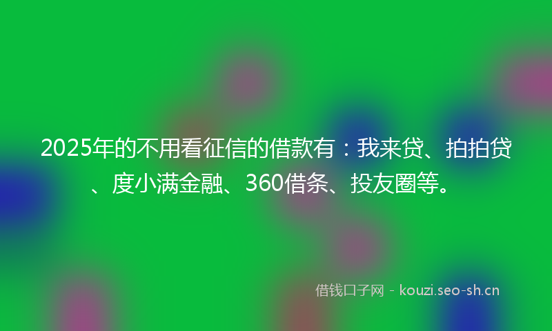 2025年的不用看征信的借款有：我来贷、拍拍贷、度小满金融、360借条、投友圈等。