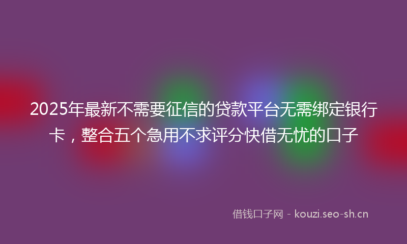2025年最新不需要征信的贷款平台无需绑定银行卡，整合五个急用不求评分快借无忧的口子