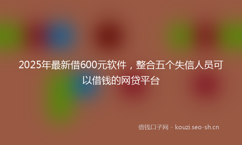 2025年最新借600元软件，整合五个失信人员可以借钱的网贷平台