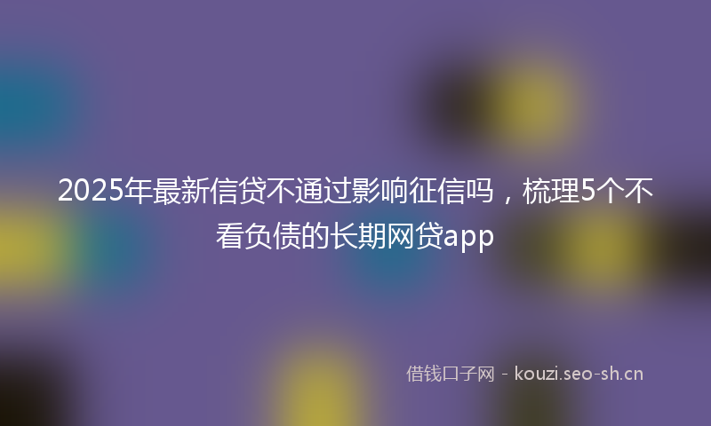 2025年最新信贷不通过影响征信吗，梳理5个不看负债的长期网贷app
