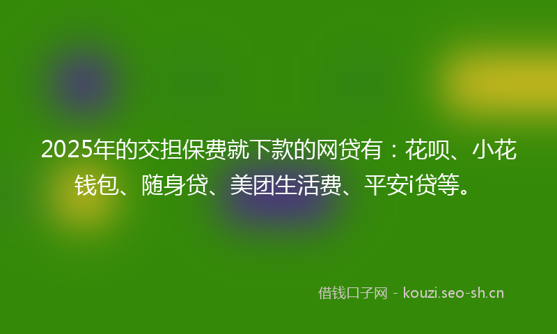 2025年的交担保费就下款的网贷有：花呗、小花钱包、随身贷、美团生活费、平安i贷等。