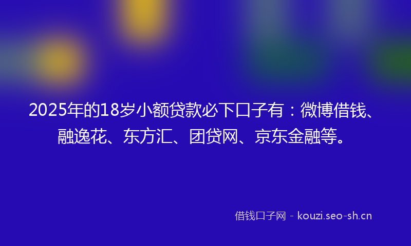2025年的18岁小额贷款必下口子有：微博借钱、融逸花、东方汇、团贷网、京东金融等。