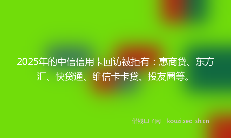2025年的中信信用卡回访被拒有：惠商贷、东方汇、快贷通、维信卡卡贷、投友圈等。