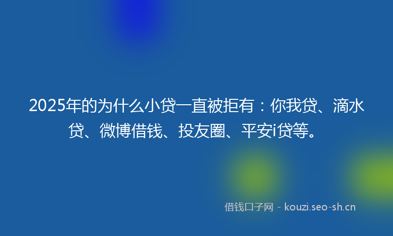2025年的为什么小贷一直被拒有：你我贷、滴水贷、微博借钱、投友圈、平安i贷等。