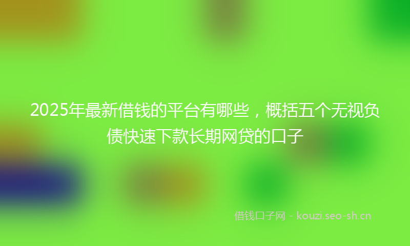 2025年最新借钱的平台有哪些,概括五个无视负债快速下款长期网贷的口子