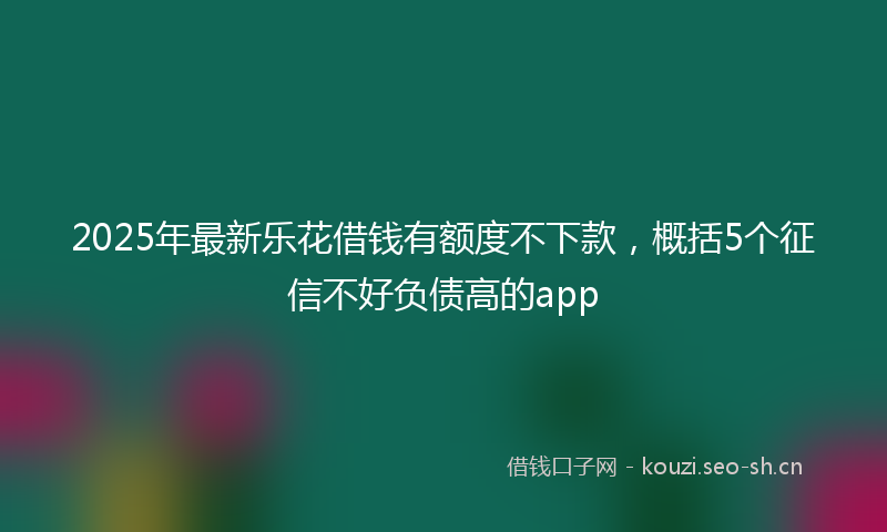 2025年最新乐花借钱有额度不下款，概括5个征信不好负债高的app