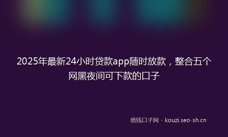 2025年最新24小时贷款app随时放款，整合五个网黑夜间可下款的口子