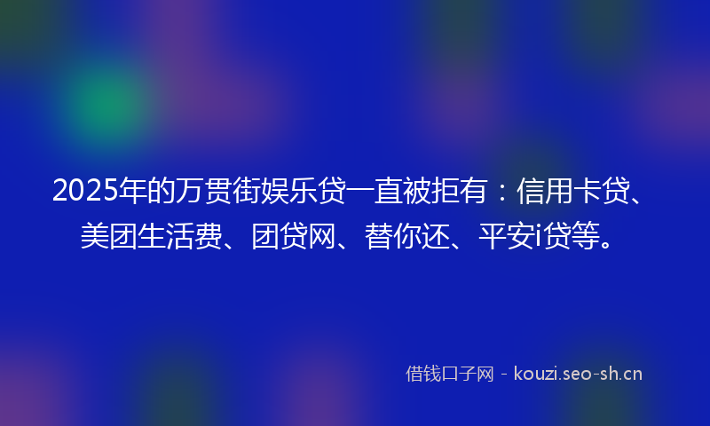 2025年的万贯街娱乐贷一直被拒有：信用卡贷、美团生活费、团贷网、替你还、平安i贷等。