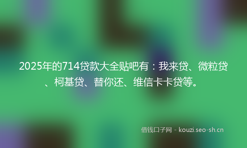 2025年的714贷款大全贴吧有：我来贷、微粒贷、柯基贷、替你还、维信卡卡贷等。