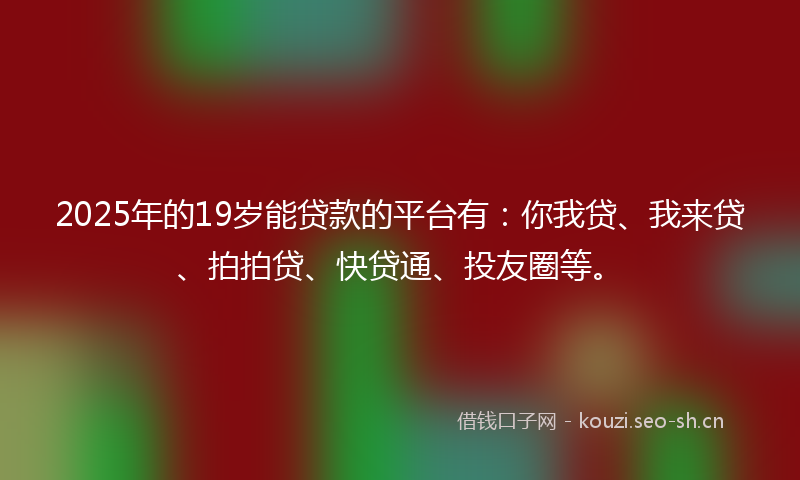 2025年的19岁能贷款的平台有：你我贷、我来贷、拍拍贷、快贷通、投友圈等。