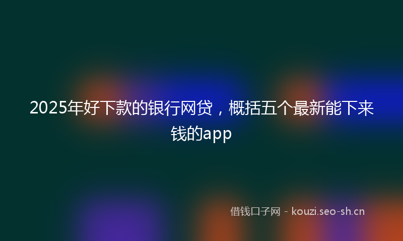2025年好下款的银行网贷，概括五个最新能下来钱的app
