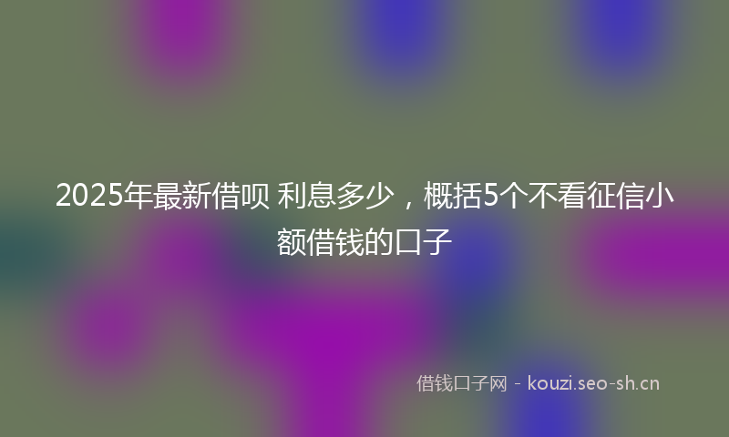 2025年最新借呗 利息多少,概括5个不看征信小额借钱的口子