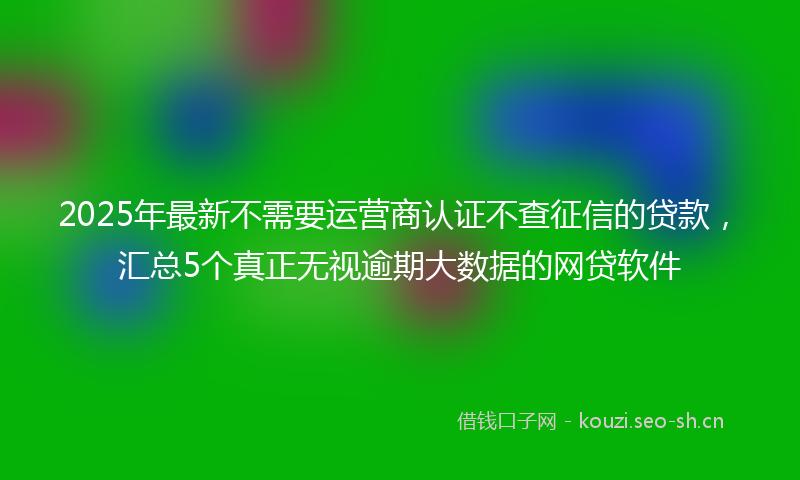 2025年最新不需要运营商认证不查征信的贷款，汇总5个真正无视逾期大数据的网贷软件