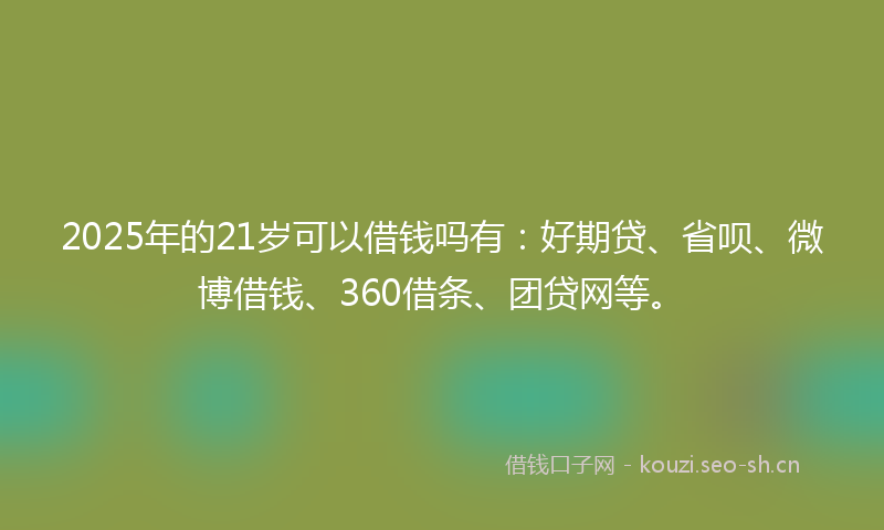 2025年的21岁可以借钱吗有：好期贷、省呗、微博借钱、360借条、团贷网等。