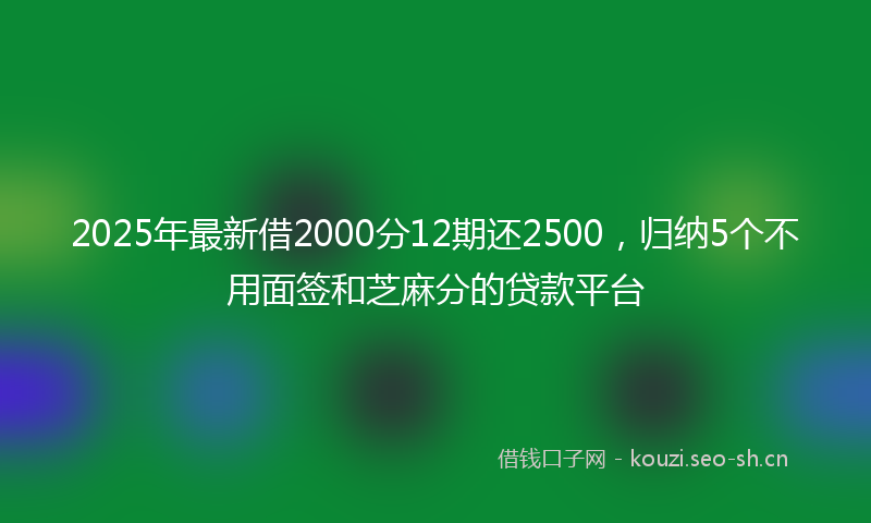 2025年最新借2000分12期还2500，归纳5个不用面签和芝麻分的贷款平台