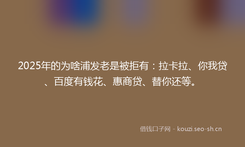 2025年的为啥浦发老是被拒有：拉卡拉、你我贷、百度有钱花、惠商贷、替你还等。