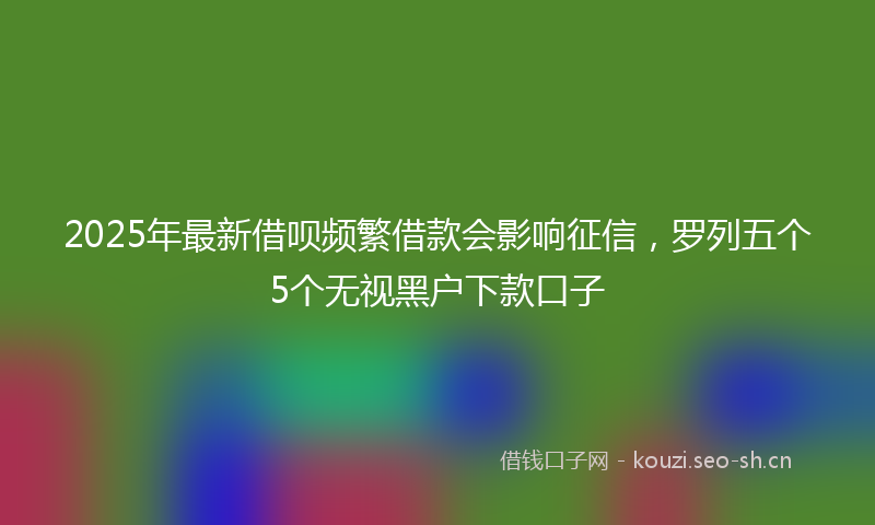 2025年最新借呗频繁借款会影响征信，罗列五个5个无视黑户下款口子