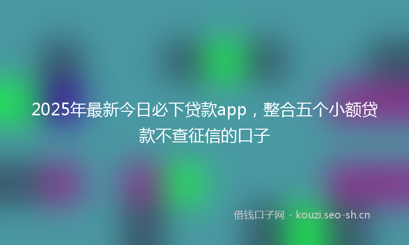 2025年最新今日必下贷款app，整合五个小额贷款不查征信的口子