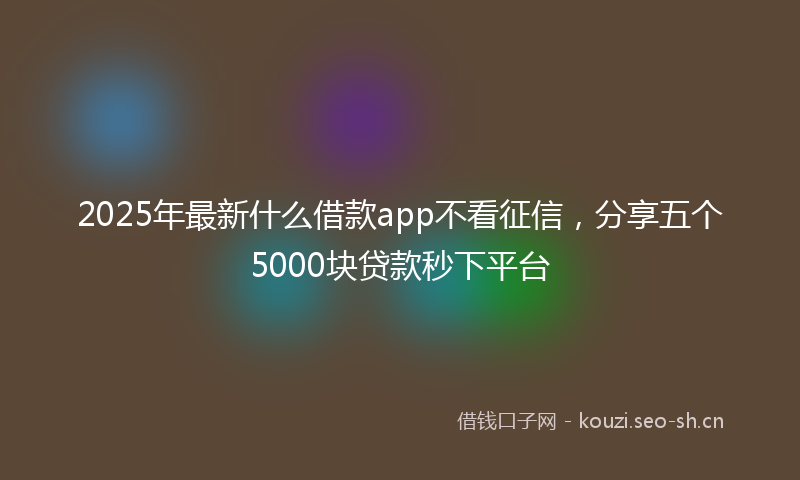 2025年最新什么借款app不看征信，分享五个5000块贷款秒下平台