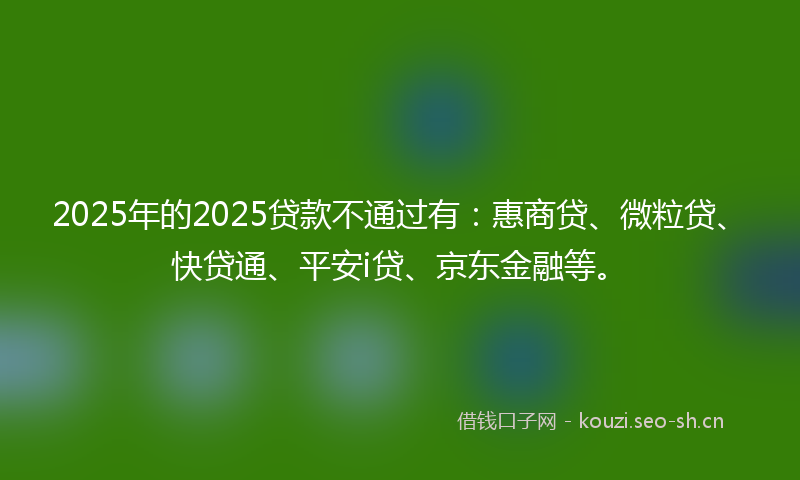 2025年的2025贷款不通过有：惠商贷、微粒贷、快贷通、平安i贷、京东金融等。