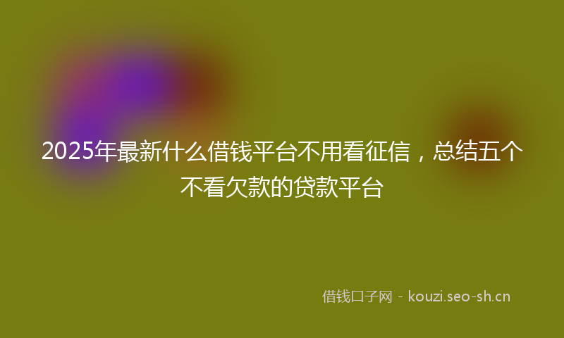 2025年最新什么借钱平台不用看征信，总结五个不看欠款的贷款平台