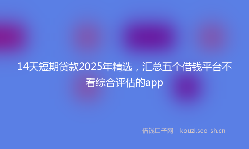 14天短期贷款2025年精选，汇总五个借钱平台不看综合评估的app
