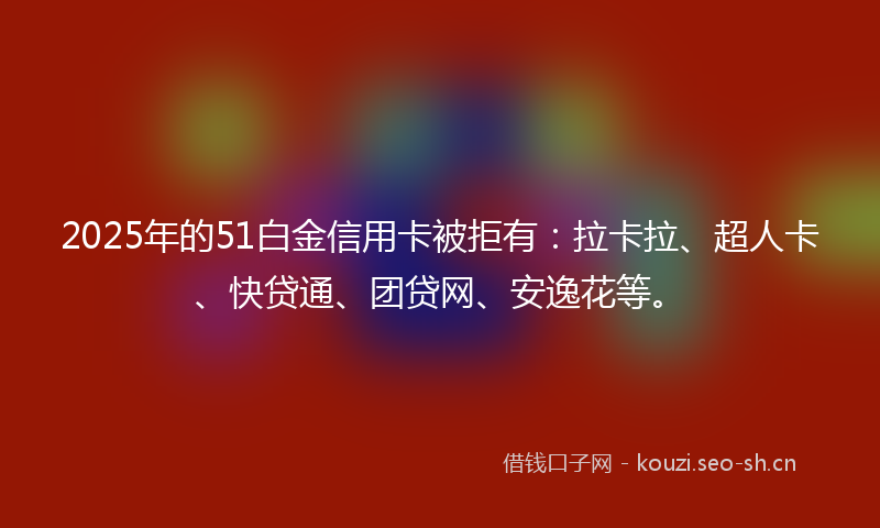 2025年的51白金信用卡被拒有:拉卡拉、超人卡、快贷通、团贷网、安逸花等。