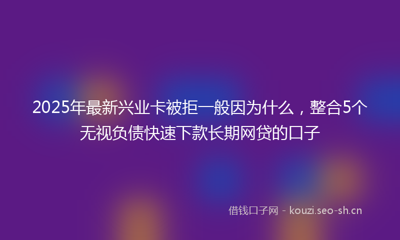 2025年最新兴业卡被拒一般因为什么，整合5个无视负债快速下款长期网贷的口子