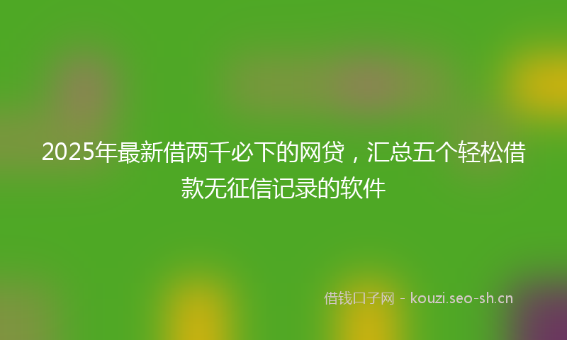 2025年最新借两千必下的网贷，汇总五个轻松借款无征信记录的软件