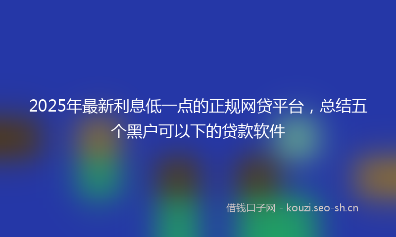 2025年最新利息低一点的正规网贷平台，总结五个黑户可以下的贷款软件