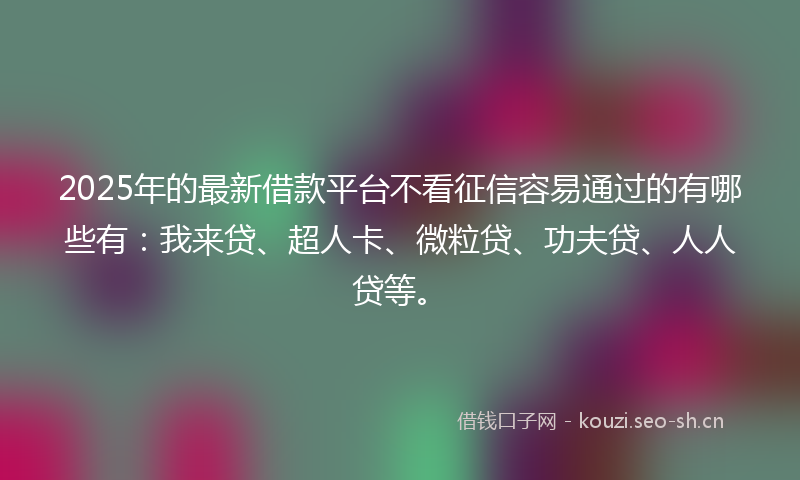 2025年的最新借款平台不看征信容易通过的有哪些有：我来贷、超人卡、微粒贷、功夫贷、人人贷等。