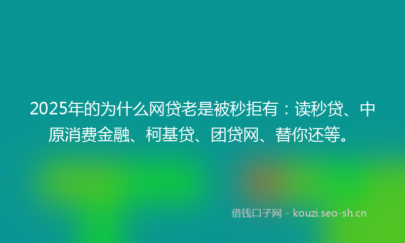 2025年的为什么网贷老是被秒拒有：读秒贷、中原消费金融、柯基贷、团贷网、替你还等。