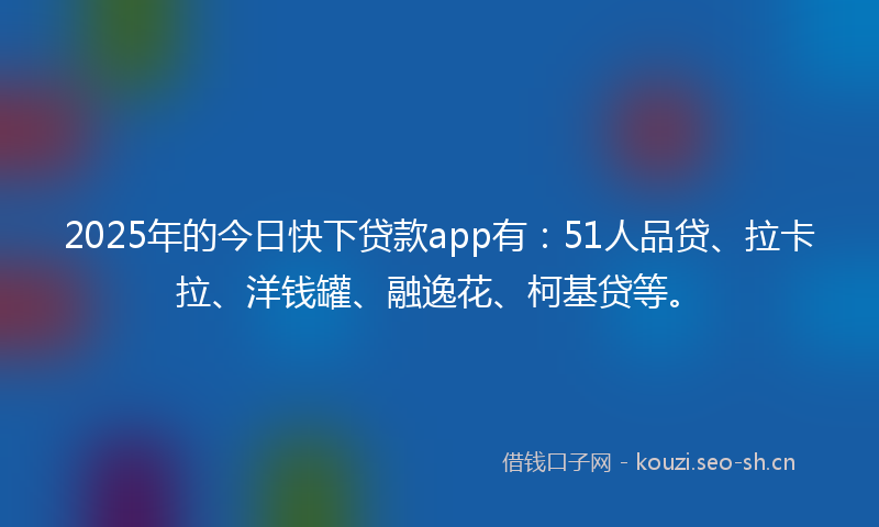 2025年的今日快下贷款app有：51人品贷、拉卡拉、洋钱罐、融逸花、柯基贷等。