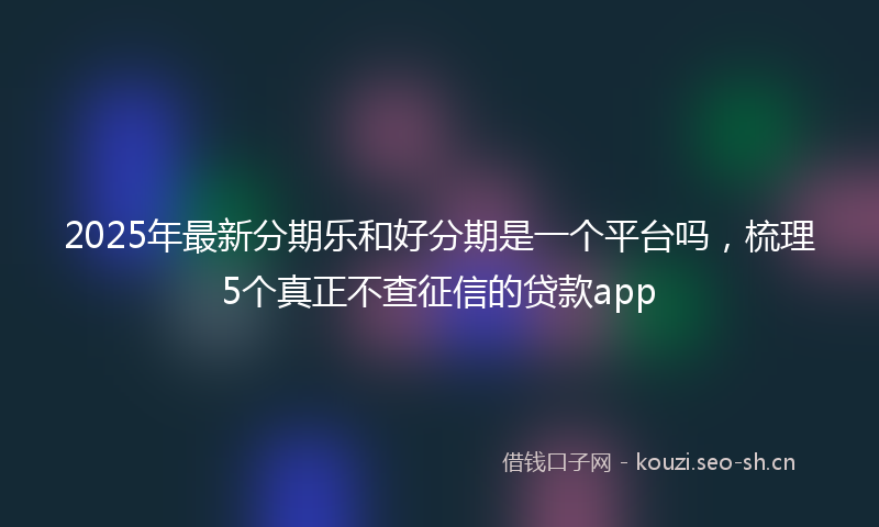 2025年最新分期乐和好分期是一个平台吗，梳理5个真正不查征信的贷款app