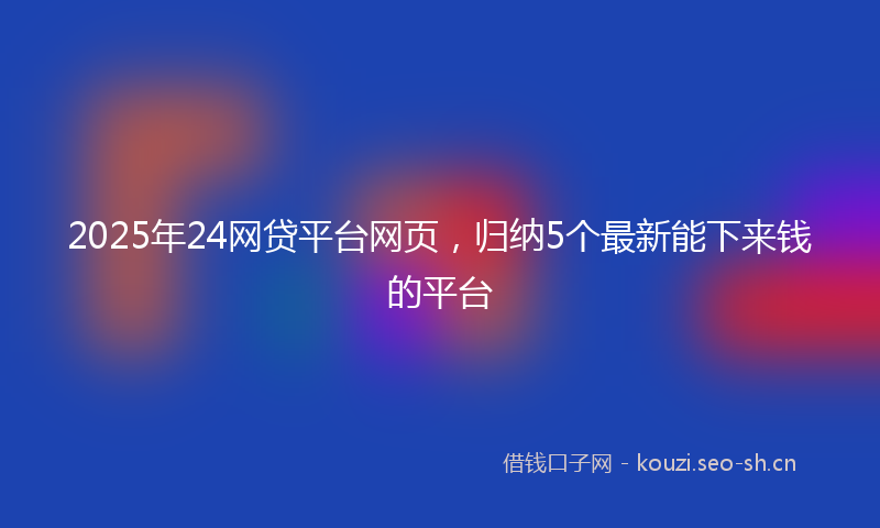 2025年24网贷平台网页，归纳5个最新能下来钱的平台