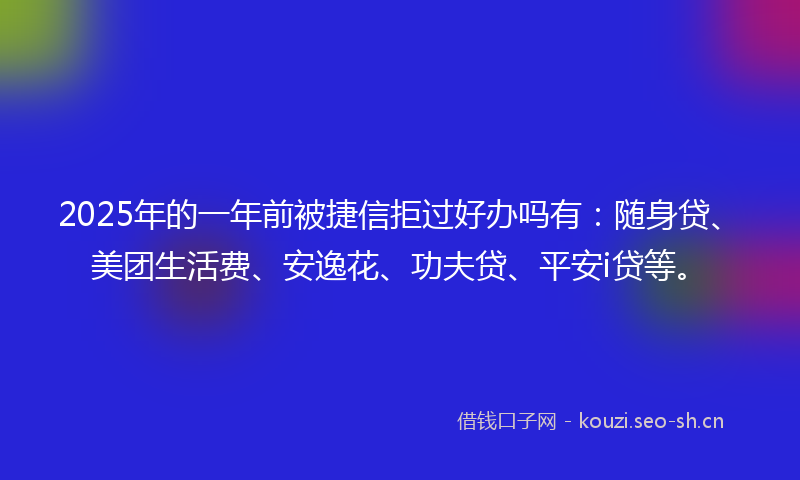 2025年的一年前被捷信拒过好办吗有：随身贷、美团生活费、安逸花、功夫贷、平安i贷等。