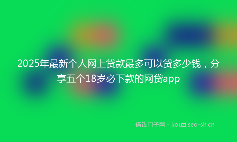 2025年最新个人网上贷款最多可以贷多少钱，分享五个18岁必下款的网贷app