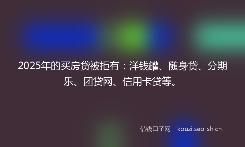 2025年的买房贷被拒有：洋钱罐、随身贷、分期乐、团贷网、信用卡贷等。