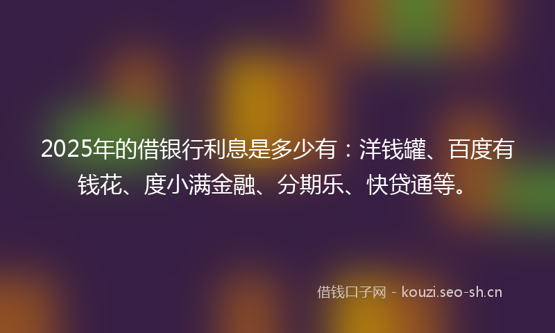 2025年的借银行利息是多少有：洋钱罐、百度有钱花、度小满金融、分期乐、快贷通等。